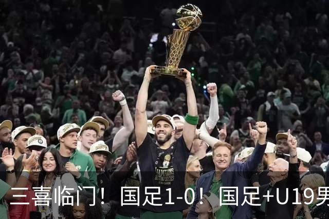 三喜临门！国足1-0！国足+U19男足齐赢球，U23国足爆发，补时绝杀
