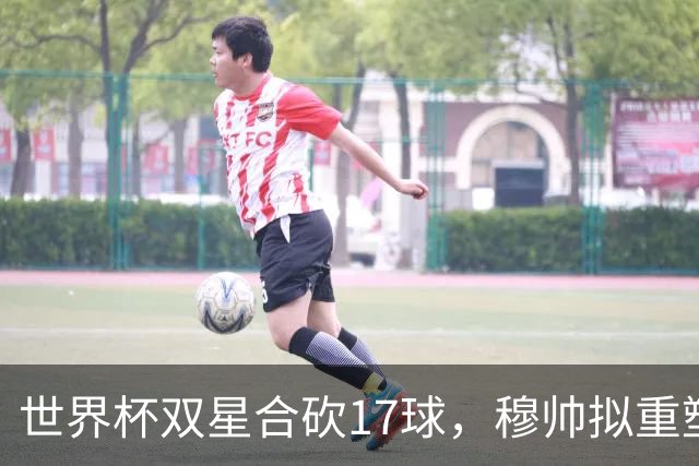 世界杯双星合砍17球，穆帅拟重塑皇马进攻体系