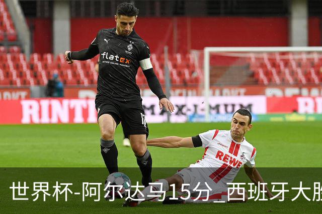 世界杯-阿尔达马15分 西班牙大胜巴西提前晋级