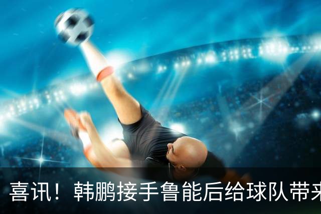 喜讯！韩鹏接手鲁能后给球队带来三大变化不容忽视，未来值得期待
