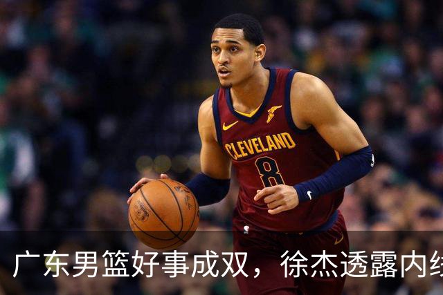 广东男篮好事成双，徐杰透露内线补强目标，潜力锋线有望续约留队！