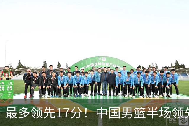 最多领先17分！中国男篮半场领先喀麦隆6分 贺希宁11+4+4
