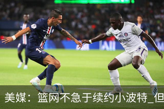 美媒：篮网不急于续约小波特 但若无明显续约迹象双方或寻求交易
