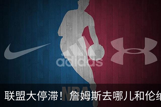 联盟大停滞！詹姆斯去哪儿&伦纳德交易僵局引发多队连锁反应