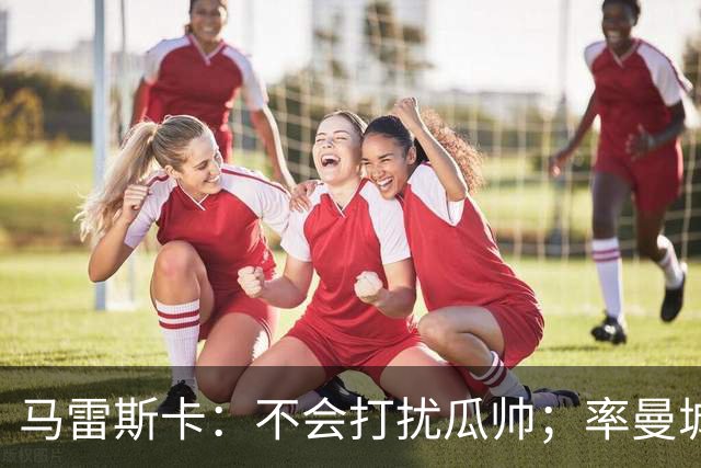 马雷斯卡：不会打扰瓜帅；率曼城夺冠是目标；对指控没有担忧