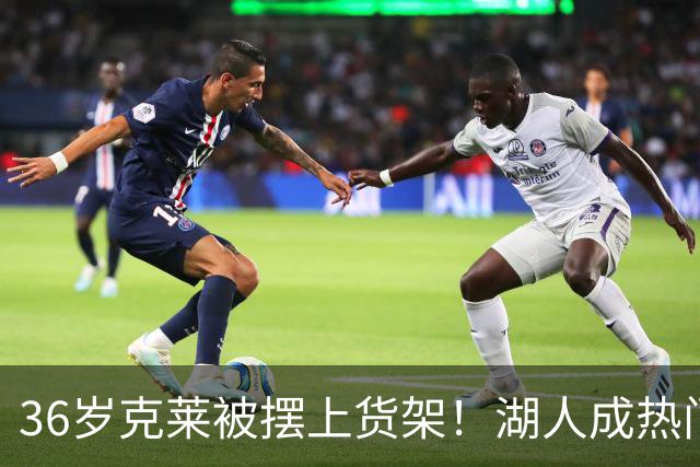 36岁克莱被摆上货架！湖人成热门下家，交易面临3大现实难题