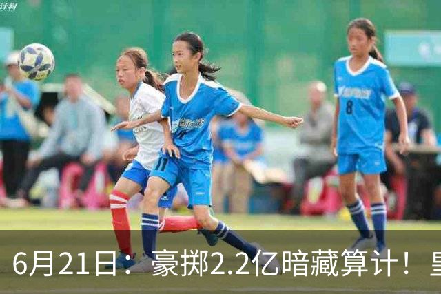 6月21日：豪掷2.2亿暗藏算计！皇马声东击西布局，奥利塞成西甲争冠关键落子