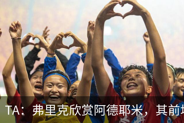 TA：弗里克欣赏阿德耶米，其前场防守投入比拉什福德积极